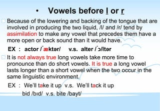 Vowels before  l  or  r Because of the lowering and backing of the tongue that are involved in producing the two liquid, /l/ and /r/ tend by  assimilation  to make any vowel that precedes them have a more open or back sound than it would have. EX ： actor / ́ æ ktər/  v.s.  alter / ́ כ ltər/ It is  not always true  long vowels take more time to pronounce than do short vowels.  It is true  a long vowel lasts longer than a short vowel when the two occur in the same linguistic environment.  EX ： We’ll t a ke it up  v.s.  We’ll t a ck it up bid /b ı d/  v.s. bite /bayt/ 