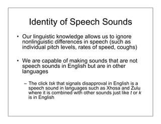 Identity of Speech Sounds
• Our linguistic knowledge allows us to ignore
nonlinguistic differences in speech (such as
individual pitch levels, rates of speed, coughs)
• We are capable of making sounds that are not
speech sounds in English but are in other
languages
– The click tsk that signals disapproval in English is a
speech sound in languages such as Xhosa and Zulu
where it is combined with other sounds just like t or k
is in English
 