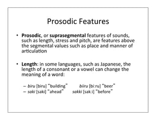 Prosodic	
  Features	
  
• Prosodic,	
  or	
  suprasegmental	
  features	
  of	
  sounds,	
  
such	
  as	
  length,	
  stress	
  and	
  pitch,	
  are	
  features	
  above	
  
the	
  segmental	
  values	
  such	
  as	
  place	
  and	
  manner	
  of	
  
ar0cula0on	
  
• Length:	
  in	
  some	
  languages,	
  such	
  as	
  Japanese,	
  the	
  
length	
  of	
  a	
  consonant	
  or	
  a	
  vowel	
  can	
  change	
  the	
  
meaning	
  of	
  a	
  word:	
  
– biru	
  [biru]	
  “building” 	
   	
  biiru	
  [biːru]	
  “beer”	
  
– saki	
  [saki]	
  “ahead”	
   	
  sakki	
  [sakːi]	
  “before”	
  
 