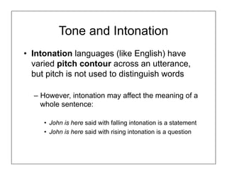 Tone and Intonation
• Intonation languages (like English) have
varied pitch contour across an utterance,
but pitch is not used to distinguish words
– However, intonation may affect the meaning of a
whole sentence:
• John is here said with falling intonation is a statement
• John is here said with rising intonation is a question
 