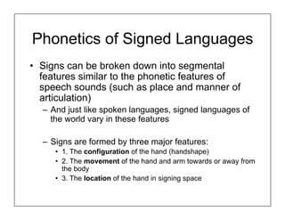 Phonetics of Signed Languages
• Signs can be broken down into segmental
features similar to the phonetic features of
speech sounds (such as place and manner of
articulation)
– And just like spoken languages, signed languages of
the world vary in these features
– Signs are formed by three major features:
• 1. The configuration of the hand (handshape)
• 2. The movement of the hand and arm towards or away from
the body
• 3. The location of the hand in signing space
 
