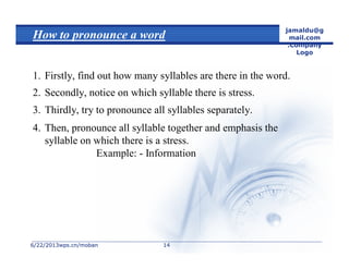 6/22/20136/22/2013wps.cn/mobanwps.cn/moban
jamaldu@g
mail.com
.Company
Logo
1414
How to pronounce a word
1. Firstly, find out how many syllables are there in the word.
2. Secondly, notice on which syllable there is stress.
3. Thirdly, try to pronounce all syllables separately.
4. Then, pronounce all syllable together and emphasis the
syllable on which there is a stress.
Example: - Information
 