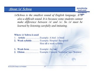 6/22/20136/22/2013wps.cn/mobanwps.cn/moban
jamaldu@g
mail.com
.Company
Logo
1717
About Schwa
/Schwa is the smallest sound of English language. It is
also a difficult sound. It is because some students cannot
make difference between // and //. So // must be
learned by listening carefully and imitating.
Where // Schwa is used
1. Article ………………Example: A bird 
2. Weak syllable………. Example: Hospital 
Here  is weak syllable
1. Weak form………… Example: An 
2. Elision……………… Example: Camera  into 
 