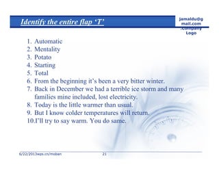 6/22/20136/22/2013wps.cn/mobanwps.cn/moban
jamaldu@g
mail.com
.Company
Logo
2121
Identify the entire flap ‘T’
1. Automatic
2. Mentality
3. Potato
4. Starting
5. Total
6. From the beginning it’s been a very bitter winter.
7. Back in December we had a terrible ice storm and many
families mine included, lost electricity.
8. Today is the little warmer than usual.
9. But I know colder temperatures will return.
10.I’ll try to say warm. You do same.
 