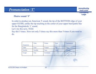 6/22/20136/22/2013wps.cn/mobanwps.cn/moban
jamaldu@g
mail.com
.Company
Logo
2222
Pronunciation ‘T’
Plosive sound ‘T’
In order to produce an American T sound, the tip of the BOTTOM ridge of your
upper GUMS, unlike the tip touching in the center of your upper bard pattle like
for the Bangladeshi ‘t’ sound.
Let’s try this now, TEEE
Say this 5 times. Now not only 5 times say this more than 5 times if you need to
do.
Now with some words:
TerminateTinyTough
TeenageTrialTurnTerribleTerrific
TypeTapTongueTuneTable
TournamentTourTennisTime
Tomorrow
 