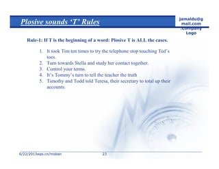 6/22/20136/22/2013wps.cn/mobanwps.cn/moban
jamaldu@g
mail.com
.Company
Logo
2323
Plosive sounds ‘T’ Rules
Rule-1: If T is the beginning of a word: Plosive T is ALL the cases.
1. It took Tim ten times to try the telephone stop touching Ted’s
toes.
2. Turn towards Stella and study her contact together.
3. Control your terms.
4. It’s Tommy’s turn to tell the teacher the truth
5. Timothy and Todd told Teresa, their secretary to total up their
accounts.
 