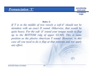 6/22/20136/22/2013wps.cn/mobanwps.cn/moban
jamaldu@g
mail.com
.Company
Logo
2424
Pronunciation ‘T’
Rules: 2:
If T is in the middle of two vowels a soft‘d’ should not be
mistaken with an exact D sound. Otherwise, that would be
quite heavy. For the soft ‘d’ sound your tongue needs to flap
up to the BOTTOM ridg of upper GUMS. This is same
position as the plosive American T sound. However, in this
case all you need to do is flap at that position and not apply
any effort.
 