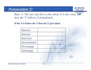 6/22/20136/22/2013wps.cn/mobanwps.cn/moban
jamaldu@g
mail.com
.Company
Logo
2626
Pronunciation ‘T’
Rule: 5- The last rule five is also about N in the word, but
here the ‘T’ follows N immediately.
If the N is before the T then the T goes silent.
Advantage
Percentage
International
Interview
Interact
Internet
 