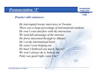 6/22/20136/22/2013wps.cn/mobanwps.cn/moban
jamaldu@g
mail.com
.Company
Logo
2727
Pronunciation ‘T’
Practice with sentences:
He interrupted twenty interviews in Toronto.
There was a large percentage of international students.
He won’t even interfere with the interaction.
We took full advantage of the internet.
He drove interested through to Alkanet.
He’s at the international hotel.
He wasn’t even helping out.
He hasn’t bothered you much, has he?
We won’t always do it, believe me.
Patty was good right, wasn’t he?
 