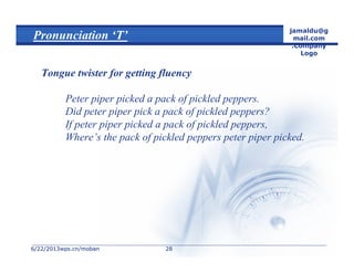 6/22/20136/22/2013wps.cn/mobanwps.cn/moban
jamaldu@g
mail.com
.Company
Logo
2828
Pronunciation ‘T’
Tongue twister for getting fluency
Peter piper picked a pack of pickled peppers.
Did peter piper pick a pack of pickled peppers?
If peter piper picked a pack of pickled peppers,
Where’s the pack of pickled peppers peter piper picked.
 