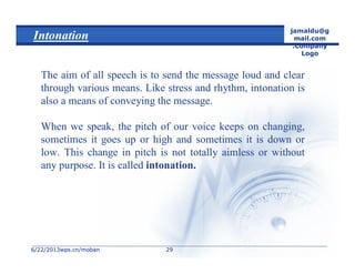 6/22/20136/22/2013wps.cn/mobanwps.cn/moban
jamaldu@g
mail.com
.Company
Logo
2929
Intonation
The aim of all speech is to send the message loud and clear
through various means. Like stress and rhythm, intonation is
also a means of conveying the message.
When we speak, the pitch of our voice keeps on changing,
sometimes it goes up or high and sometimes it is down or
low. This change in pitch is not totally aimless or without
any purpose. It is called intonation.
 