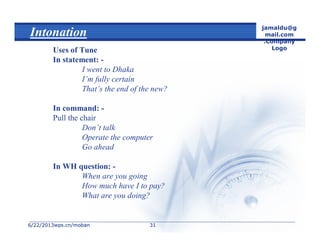 6/22/20136/22/2013wps.cn/mobanwps.cn/moban
jamaldu@g
mail.com
.Company
Logo
3131
Intonation
Uses of Tune
In statement: -
I went to Dhaka
I’m fully certain
That’s the end of the new?
In command: -
Pull the chair
Don’t talk
Operate the computer
Go ahead
In WH question: -
When are you going
How much have I to pay?
What are you doing?
 