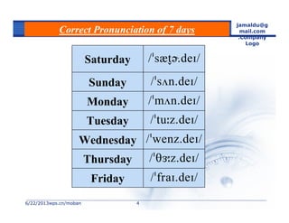 6/22/20136/22/2013wps.cn/mobanwps.cn/moban
jamaldu@g
mail.com
.Company
Logo
44
Correct Pronunciation of 7 days
Friday
Thursday
Wednesday
Tuesday
Monday
Sunday
Saturday
 