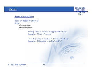6/22/20136/22/2013wps.cn/mobanwps.cn/moban
jamaldu@g
mail.com
.Company
Logo
4141
Stress
Types of word stress
There are mainly two types of
stress
a.Primary stress
b.Secondary stress
Primary stress is marked by upper vertical line
Example: - Open 
Secondary stress is marked by lower vertical line
Example: - Education 
 