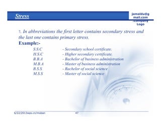 6/22/20136/22/2013wps.cn/mobanwps.cn/moban
jamaldu@g
mail.com
.Company
Logo
4747
Stress
7. In abbreviations the first letter contains secondary stress and
the last one contains primary stress.
Example:-
S.S.C - Secondary school certificate.
H.S.C - Higher secondary certificate.
B.B.A - Bachelor of business administration
M.B.A - Master of business administration
B.S.S - Bachelor of social science
M.S.S - Master of social science
 