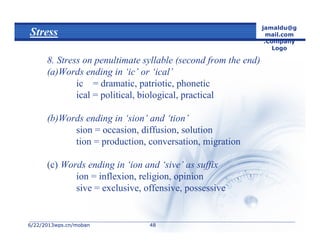 6/22/20136/22/2013wps.cn/mobanwps.cn/moban
jamaldu@g
mail.com
.Company
Logo
4848
Stress
8. Stress on penultimate syllable (second from the end)
(a)Words ending in ‘ic’ or ‘ical’
ic = dramatic, patriotic, phonetic
ical = political, biological, practical
(b)Words ending in ‘sion’ and ‘tion’
sion = occasion, diffusion, solution
tion = production, conversation, migration
(c) Words ending in ‘ion and ‘sive’ as suffix
ion = inflexion, religion, opinion
sive = exclusive, offensive, possessive
 