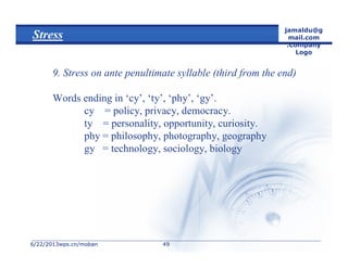 6/22/20136/22/2013wps.cn/mobanwps.cn/moban
jamaldu@g
mail.com
.Company
Logo
4949
Stress
9. Stress on ante penultimate syllable (third from the end)
Words ending in ‘cy’, ‘ty’, ‘phy’, ‘gy’.
cy = policy, privacy, democracy.
ty = personality, opportunity, curiosity.
phy = philosophy, photography, geography
gy = technology, sociology, biology
 