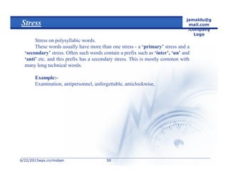 6/22/20136/22/2013wps.cn/mobanwps.cn/moban
jamaldu@g
mail.com
.Company
Logo
5050
Stress
Stress on polysyllabic words.
These words usually have more than one stress - a ‘primary’ stress and a
‘secondary’ stress. Often such words contain a prefix such as ‘inter’, ‘un’ and
‘anti’ etc. and this prefix has a secondary stress. This is mostly common with
many long technical words.
Example:-
Examination, antipersonnel, unforgettable, anticlockwise,
 