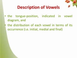 Description of Vowels
• the tongue-position, indicated in vowel
diagram, and
• the distribution of each vowel in terms of its
occurrence (i.e. initial, medial and final)

 