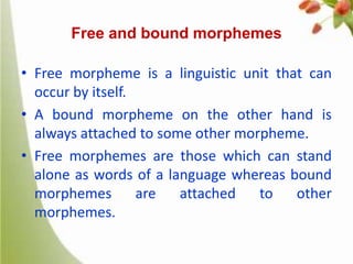 Free and bound morphemes

• Free morpheme is a linguistic unit that can
occur by itself.
• A bound morpheme on the other hand is
always attached to some other morpheme.
• Free morphemes are those which can stand
alone as words of a language whereas bound
morphemes
are
attached
to
other
morphemes.

 