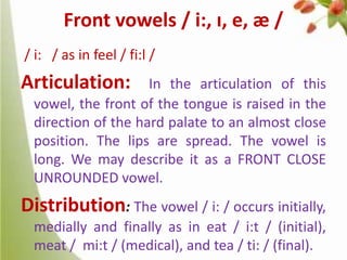 Front vowels / i:, ɪ, e, æ /
/ i: / as in feel / fi:l /

Articulation:

In the articulation of this
vowel, the front of the tongue is raised in the
direction of the hard palate to an almost close
position. The lips are spread. The vowel is
long. We may describe it as a FRONT CLOSE
UNROUNDED vowel.

Distribution: The vowel / i: / occurs initially,
medially and finally as in eat / i:t / (initial),
meat / mi:t / (medical), and tea / ti: / (final).

 