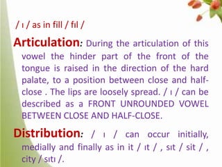 / ɪ / as in fill / fɪl /

Articulation: During the articulation of this
vowel the hinder part of the front of the
tongue is raised in the direction of the hard
palate, to a position between close and halfclose . The lips are loosely spread. / ɪ / can be
described as a FRONT UNROUNDED VOWEL
BETWEEN CLOSE AND HALF-CLOSE.

Distribution:

/ ɪ / can occur initially,
medially and finally as in it / ɪt / , sɪt / sit / ,
city / sɪtɪ /.

 