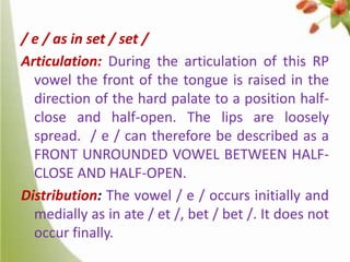 / e / as in set / set /
Articulation: During the articulation of this RP
vowel the front of the tongue is raised in the
direction of the hard palate to a position halfclose and half-open. The lips are loosely
spread. / e / can therefore be described as a
FRONT UNROUNDED VOWEL BETWEEN HALFCLOSE AND HALF-OPEN.
Distribution: The vowel / e / occurs initially and
medially as in ate / et /, bet / bet /. It does not
occur finally.

 