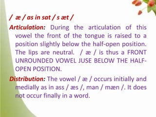 / æ / as in sat / s æt /
Articulation: During the articulation of this
vowel the front of the tongue is raised to a
position slightly below the half-open position.
The lips are neutral. / æ / is thus a FRONT
UNROUNDED VOWEL JUSE BELOW THE HALFOPEN POSITION.
Distribution: The vowel / æ / occurs initially and
medially as in ass / æs /, man / mæn /. It does
not occur finally in a word.

 