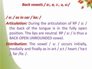 Back vowels / a:, ɒ, ɔː, u, u:/
/ a: / as in car / ka: /
Articulation: During the articulation of RP / a: /
the back of the tongue is in the fully open
position. The lips are neutral. RP / a: / is thus a
BACK OPEN UNROUNDED vowel.
Distribution: The vowel / a: / occurs initially,
medially and finally as in art / a:t / heart / ha:t
/, far /fa: /.

 