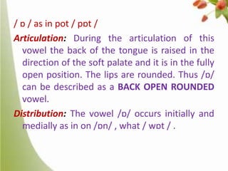 / ɒ / as in pot / pɒt /
Articulation: During the articulation of this
vowel the back of the tongue is raised in the
direction of the soft palate and it is in the fully
open position. The lips are rounded. Thus /ɒ/
can be described as a BACK OPEN ROUNDED
vowel.
Distribution: The vowel /ɒ/ occurs initially and
medially as in on /ɒn/ , what / wɒt / .

 