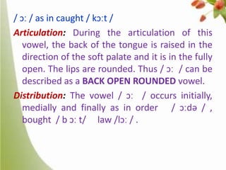/ ɔː / as in caught / kɔːt /
Articulation: During the articulation of this
vowel, the back of the tongue is raised in the
direction of the soft palate and it is in the fully
open. The lips are rounded. Thus / ɔː / can be
described as a BACK OPEN ROUNDED vowel.
Distribution: The vowel / ɔː / occurs initially,
medially and finally as in order / ɔːdə / ,
bought / b ɔː t/ law /lɔː / .

 