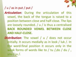 / u / as in put / put /
Articulation: During the articulation of this
vowel, the back of the tongue is raised to a
position between close and half-close. The lips
are loosely rounded. / u / is thus a centralised
BACK ROUNDED VOWEL BETWEEN CLOSE
AND HALF-CLOSE.
Distribution: The vowel / u / does not occur
initially. It occurs medially as in look / luk /. In
the word-final position it occurs only in the
weak forms of words like to / tu /,do / du / ,
you / ju /.

 