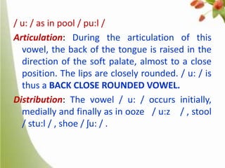 / u: / as in pool / pu:l /
Articulation: During the articulation of this
vowel, the back of the tongue is raised in the
direction of the soft palate, almost to a close
position. The lips are closely rounded. / u: / is
thus a BACK CLOSE ROUNDED VOWEL.
Distribution: The vowel / u: / occurs initially,
medially and finally as in ooze / u:z / , stool
/ stu:l / , shoe / ʃu: / .

 