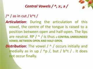 Central Vowels / ^, ɜ:, ə /
/^ / as in cut / k^t /
Articulation: During the articulation of this
vowel, the centre of the tongue is raised to a
position between open and half-open. The lips
are neutral. RP / ^ / is thus a CENTRAL UNROUNDED
VOWEL BETWEEN OPEN AND HALF-OPEN.

Distribution: The vowel / ^ / occurs initially and
medially as in up / ^p /, but / b^t / . It does
not occur finally.

 