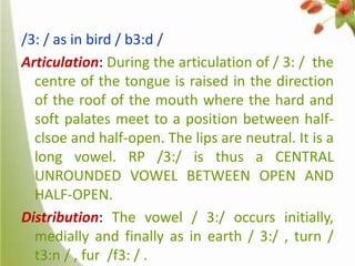 /3: / as in bird / b3:d /
Articulation: During the articulation of / 3: / the
centre of the tongue is raised in the direction
of the roof of the mouth where the hard and
soft palates meet to a position between halfclsoe and half-open. The lips are neutral. It is a
long vowel. RP /3:/ is thus a CENTRAL
UNROUNDED VOWEL BETWEEN OPEN AND
HALF-OPEN.
Distribution: The vowel / 3:/ occurs initially,
medially and finally as in earth / 3:/ , turn /
t3:n / , fur /f3: / .

 