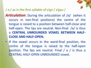/ ə / as in the first syllable of a’go / ə’gəu /

Articulation: During the articulation of /ə/ (when it
occurs in non-final positions) the centre of the
tongue is raised to a position between half-close and
half-open. The lips are neutral. Non-final /ə/ is thus
a CENTRAL UNROUNDED VOWEL BETWEEN HALFCLOSE AND HALF-OPEN.
• If the vowel occurs in the word-final position, the
centre of the tongue is raised to the half-open
position. The lips are neutral. Final / ə / is thus a
CENTRAL HALF-OPEN UNROUNDED vowel.

 