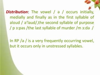 Distribution: The vowel / ə / occurs initially,
medially and finally as in the first syllable of
aloud / ə‘laud/,the second syllable of purpose
/ p ɜ:pəs /the last syllable of murder /m ɜ:də /
In RP /ə / is a very frequently occurring vowel,
but it occurs only in unstressed syllables.

 