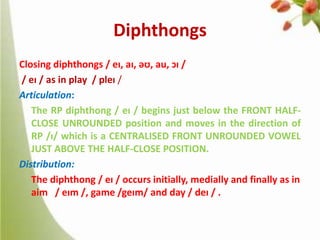 Diphthongs
Closing diphthongs / eɪ, aɪ, əʊ, au, ɔɪ /
/ eɪ / as in play / pleɪ /
Articulation:
The RP diphthong / eɪ / begins just below the FRONT HALFCLOSE UNROUNDED position and moves in the direction of
RP /ɪ/ which is a CENTRALISED FRONT UNROUNDED VOWEL
JUST ABOVE THE HALF-CLOSE POSITION.
Distribution:
The diphthong / eɪ / occurs initially, medially and finally as in
aim / eɪm /, game /geɪm/ and day / deɪ / .

 