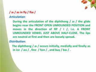 / aɪ / as in fly / flaɪ /
Articulation:
During the articulation of the diphthong / aɪ / the glide
begins near the FRONT OPEN UNROUNDED POSITION and
moves in the direction of RP / I /, i.e. A FRONT
UNROUNDED VOWEL JUST ABOVE HALF-CLOSE. The lips
are neutral at first and then are loosely spread.
Distribution:
The diphthong / aɪ / occurs initially, medially and finally as
in ice / aɪs / , fine / faɪn / , and buy / baɪ / .

 