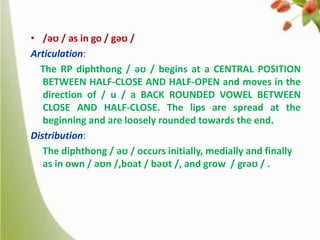 • /əʊ / as in go / gəʊ /
Articulation:
The RP diphthong / əʊ / begins at a CENTRAL POSITION
BETWEEN HALF-CLOSE AND HALF-OPEN and moves in the
direction of / u / a BACK ROUNDED VOWEL BETWEEN
CLOSE AND HALF-CLOSE. The lips are spread at the
beginning and are loosely rounded towards the end.
Distribution:
The diphthong / əʊ / occurs initially, medially and finally
as in own / əʊn /,boat / bəʊt /, and grow / grəʊ / .

 