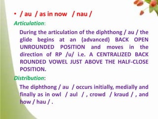 • / au / as in now / nau /
Articulation:
During the articulation of the diphthong / au / the
glide begins at an (advanced) BACK OPEN
UNROUNDED POSITION and moves in the
direction of RP /u/ i.e. A CENTRALIZED BACK
ROUNDED VOWEL JUST ABOVE THE HALF-CLOSE
POSITION.
Distribution:
The diphthong / au / occurs initially, medially and
finally as in owl / aul / , crowd / kraud / , and
how / hau / .

 