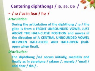 Centering diphthongs / ɪə, ɛə, ʊə /
• / ɪə / as in fear / fɪə /
Articulation:
During the articulation of the diphthong / ɪə / the
glide is from a FRONT UNROUNDED VOWEL JUST
ABOVE THE HALF-CLOSE POSITION and moves in
the direction of A CENTRAL UNROUNDED VOWEL
BETWEEN HALF-CLOSE AND HALF-OPEN (halfopen when final).
Distribution:
The diphthong /ɪə/ occurs initially, medially and
finally as in earphone / ɪəfəʊn /, merely / ‘mɪəli /
and dear / dɪə / .

 