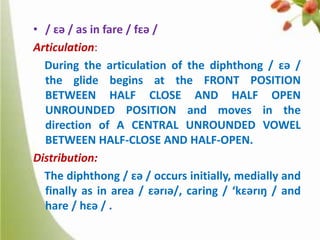 • / ɛə / as in fare / fɛə /
Articulation:
During the articulation of the diphthong / ɛə /
the glide begins at the FRONT POSITION
BETWEEN HALF CLOSE AND HALF OPEN
UNROUNDED POSITION and moves in the
direction of A CENTRAL UNROUNDED VOWEL
BETWEEN HALF-CLOSE AND HALF-OPEN.
Distribution:
The diphthong / ɛə / occurs initially, medially and
finally as in area / ɛərɪə/, caring / ‘kɛərɪŋ / and
hare / hɛə / .

 