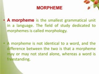 MORPHEME
• A morpheme is the smallest grammatical unit
in a language. The field of study dedicated to
morphemes is called morphology.
• A morpheme is not identical to a word, and the
difference between the two is that a morpheme
may or may not stand alone, whereas a word is
freestanding.

 