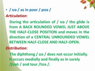 • / ʊə / as in poor / pʊə /
Articulation:
During the articulation of / ʊə / the glide is
from A BACK ROUNDED VOWEL JUST ABOVE
THE HALF-CLOSE POSITION and moves in the
direction of a CENTRAL UNROUNDED VOWEL
BETWEEN HALF-CLOSE AND HALF-OPEN.
Distribution:
The diphthong / ʊə / does not occur initially.
It occurs medially and finally as in surely
/ʃʊəlɪ / and tour /tʊə /.

 