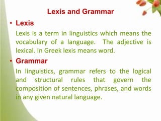 Lexis and Grammar
• Lexis
Lexis is a term in linguistics which means the
vocabulary of a language. The adjective is
lexical. In Greek lexis means word.
• Grammar
In linguistics, grammar refers to the logical
and structural rules that govern the
composition of sentences, phrases, and words
in any given natural language.

 
