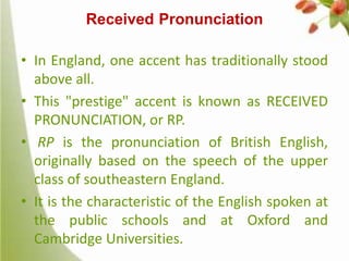 Received Pronunciation
• In England, one accent has traditionally stood
above all.
• This "prestige" accent is known as RECEIVED
PRONUNCIATION, or RP.
• RP is the pronunciation of British English,
originally based on the speech of the upper
class of southeastern England.
• It is the characteristic of the English spoken at
the public schools and at Oxford and
Cambridge Universities.

 