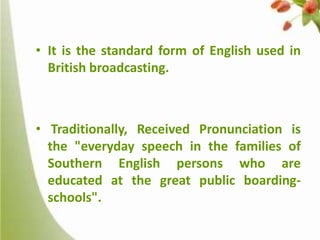 • It is the standard form of English used in
British broadcasting.

• Traditionally, Received Pronunciation is
the "everyday speech in the families of
Southern English persons who are
educated at the great public boardingschools".

 