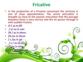Fricative
• In the production of a fricative consonant the stricture is
one of close approximation. The active articulator is
brought so close to the passive articulator that the passage
between them is very narrow and the air passes through it
with audible friction.
• /f / as in fill
• / v/ as in van
• /θ / as in three
• /ð /as in these
• / s /as in sit
• / z / as in zoo
• /ʃ/ as in shoe
• / 3 / as in leisure
• /h/as in has

 