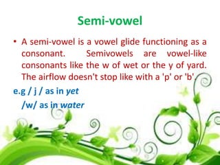 Semi-vowel
• A semi-vowel is a vowel glide functioning as a
consonant.
Semivowels are vowel-like
consonants like the w of wet or the y of yard.
The airflow doesn't stop like with a 'p' or 'b'.
e.g / j / as in yet
/w/ as in water

 